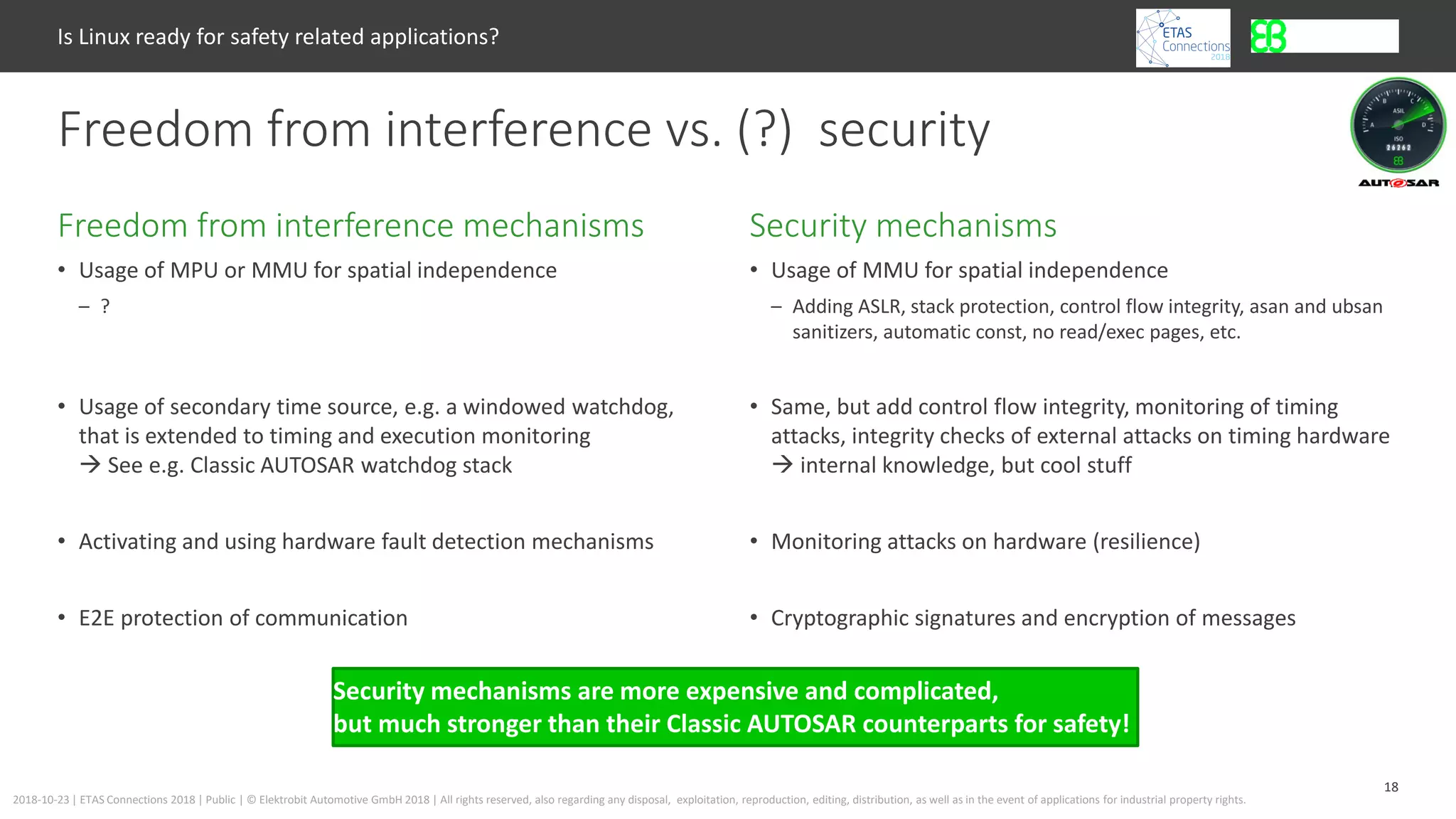 18
2018-10-23 | ETAS Connections 2018 | Public | © Elektrobit Automotive GmbH 2018 | All rights reserved, also regarding any disposal, exploitation, reproduction, editing, distribution, as well as in the event of applications for industrial property rights.
• Usage of MPU or MMU for spatial independence
– ?
• Usage of secondary time source, e.g. a windowed watchdog,
that is extended to timing and execution monitoring
 See e.g. Classic AUTOSAR watchdog stack
• Activating and using hardware fault detection mechanisms
• E2E protection of communication
Security mechanismsFreedom from interference mechanisms
Is Linux ready for safety related applications?
Freedom from interference vs. (?) security
• Usage of MMU for spatial independence
– Adding ASLR, stack protection, control flow integrity, asan and ubsan
sanitizers, automatic const, no read/exec pages, etc.
• Same, but add control flow integrity, monitoring of timing
attacks, integrity checks of external attacks on timing hardware
 internal knowledge, but cool stuff
• Monitoring attacks on hardware (resilience)
• Cryptographic signatures and encryption of messages
Security mechanisms are more expensive and complicated,
but much stronger than their Classic AUTOSAR counterparts for safety!
 