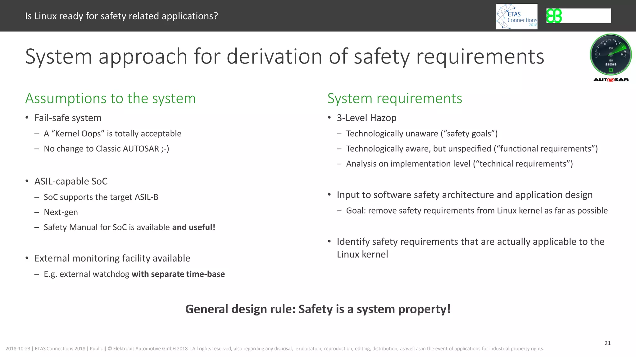 21
2018-10-23 | ETAS Connections 2018 | Public | © Elektrobit Automotive GmbH 2018 | All rights reserved, also regarding any disposal, exploitation, reproduction, editing, distribution, as well as in the event of applications for industrial property rights.
• Fail-safe system
– A “Kernel Oops” is totally acceptable
– No change to Classic AUTOSAR ;-)
• ASIL-capable SoC
– SoC supports the target ASIL-B
– Next-gen
– Safety Manual for SoC is available and useful!
• External monitoring facility available
– E.g. external watchdog with separate time-base
System requirementsAssumptions to the system
Is Linux ready for safety related applications?
System approach for derivation of safety requirements
• 3-Level Hazop
– Technologically unaware (“safety goals”)
– Technologically aware, but unspecified (“functional requirements”)
– Analysis on implementation level (“technical requirements”)
• Input to software safety architecture and application design
– Goal: remove safety requirements from Linux kernel as far as possible
• Identify safety requirements that are actually applicable to the
Linux kernel
General design rule: Safety is a system property!
 