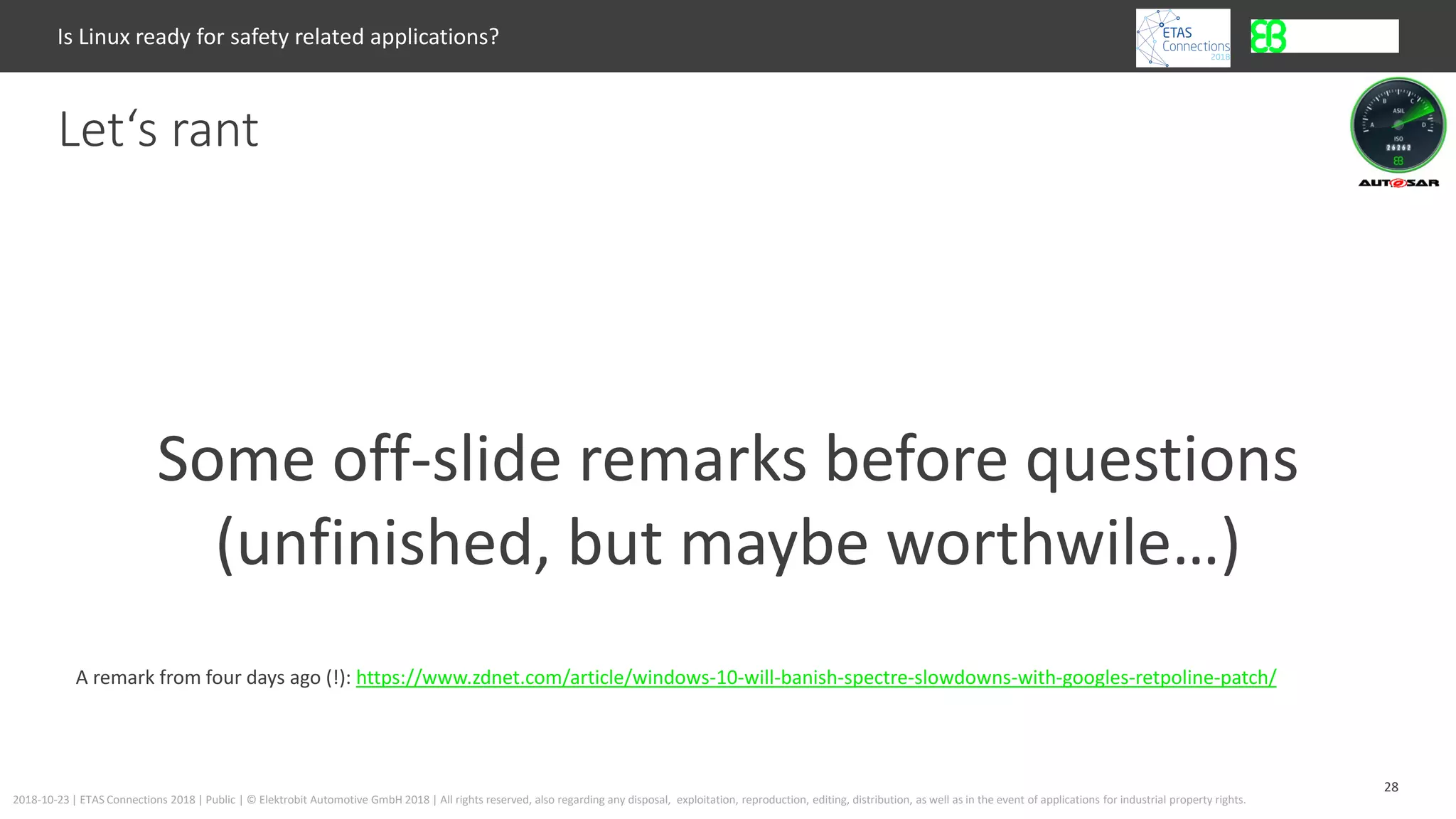28
2018-10-23 | ETAS Connections 2018 | Public | © Elektrobit Automotive GmbH 2018 | All rights reserved, also regarding any disposal, exploitation, reproduction, editing, distribution, as well as in the event of applications for industrial property rights.
Let‘s rant
Is Linux ready for safety related applications?
Some off-slide remarks before questions
(unfinished, but maybe worthwile…)
A remark from four days ago (!): https://www.zdnet.com/article/windows-10-will-banish-spectre-slowdowns-with-googles-retpoline-patch/
 