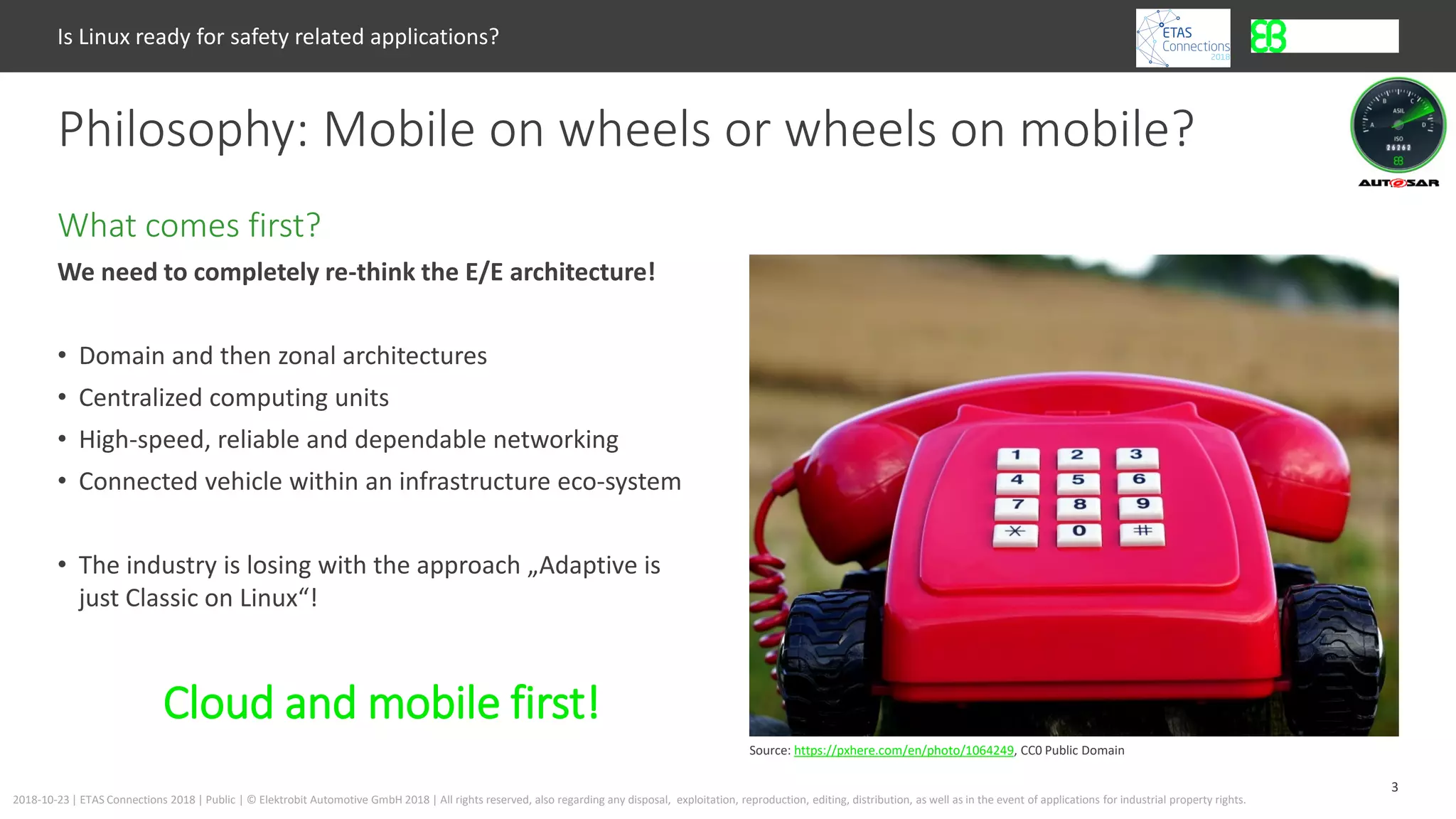 3
2018-10-23 | ETAS Connections 2018 | Public | © Elektrobit Automotive GmbH 2018 | All rights reserved, also regarding any disposal, exploitation, reproduction, editing, distribution, as well as in the event of applications for industrial property rights.
We need to completely re-think the E/E architecture!
• Domain and then zonal architectures
• Centralized computing units
• High-speed, reliable and dependable networking
• Connected vehicle within an infrastructure eco-system
• The industry is losing with the approach „Adaptive is
just Classic on Linux“!
What comes first?
Philosophy: Mobile on wheels or wheels on mobile?
Is Linux ready for safety related applications?
Source: https://pxhere.com/en/photo/1064249, CC0 Public Domain
Cloud and mobile first!
 