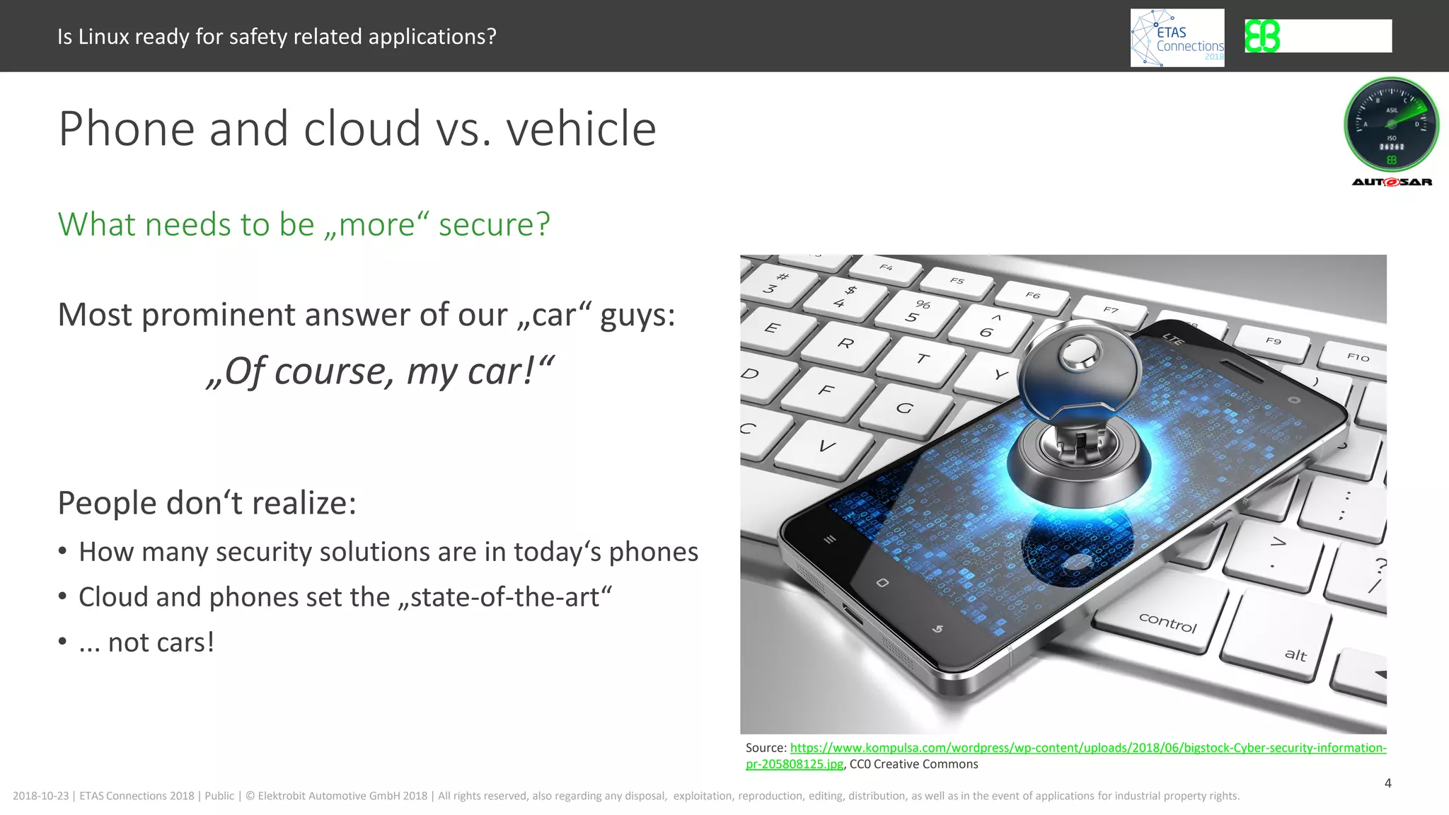 4
2018-10-23 | ETAS Connections 2018 | Public | © Elektrobit Automotive GmbH 2018 | All rights reserved, also regarding any disposal, exploitation, reproduction, editing, distribution, as well as in the event of applications for industrial property rights.
Most prominent answer of our „car“ guys:
„Of course, my car!“
People don‘t realize:
• How many security solutions are in today‘s phones
• Cloud and phones set the „state-of-the-art“
• ... not cars!
What needs to be „more“ secure?
Phone and cloud vs. vehicle
Is Linux ready for safety related applications?
Source: https://www.kompulsa.com/wordpress/wp-content/uploads/2018/06/bigstock-Cyber-security-information-
pr-205808125.jpg, CC0 Creative Commons
 