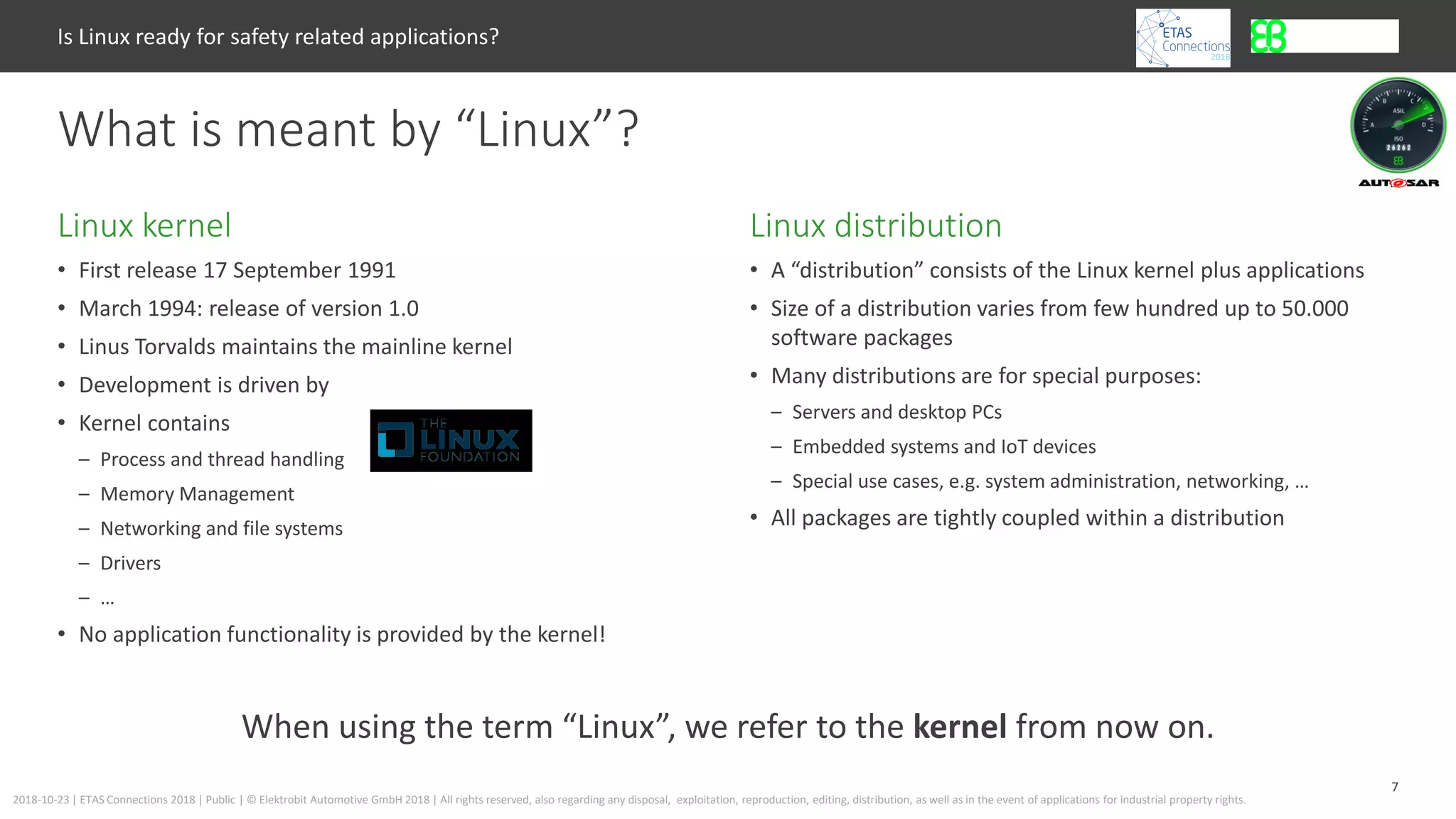 7
2018-10-23 | ETAS Connections 2018 | Public | © Elektrobit Automotive GmbH 2018 | All rights reserved, also regarding any disposal, exploitation, reproduction, editing, distribution, as well as in the event of applications for industrial property rights.
• First release 17 September 1991
• March 1994: release of version 1.0
• Linus Torvalds maintains the mainline kernel
• Development is driven by
• Kernel contains
– Process and thread handling
– Memory Management
– Networking and file systems
– Drivers
– …
• No application functionality is provided by the kernel!
Linux distributionLinux kernel
Is Linux ready for safety related applications?
What is meant by “Linux”?
• A “distribution” consists of the Linux kernel plus applications
• Size of a distribution varies from few hundred up to 50.000
software packages
• Many distributions are for special purposes:
– Servers and desktop PCs
– Embedded systems and IoT devices
– Special use cases, e.g. system administration, networking, …
• All packages are tightly coupled within a distribution
When using the term “Linux”, we refer to the kernel from now on.
 