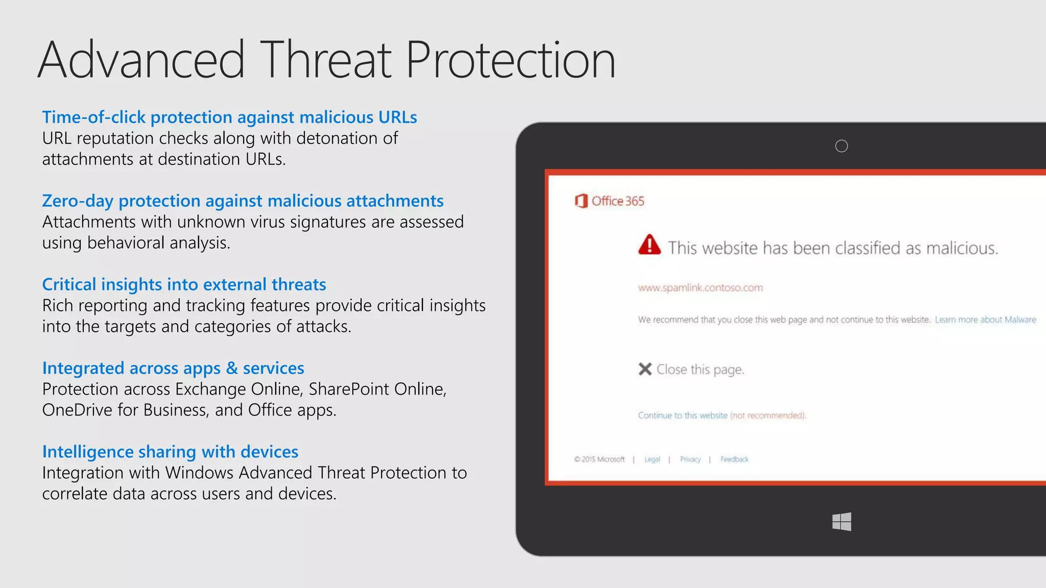Time-of-click protection against malicious URLs
URL reputation checks along with detonation of
attachments at destination URLs.
Zero-day protection against malicious attachments
Attachments with unknown virus signatures are assessed
using behavioral analysis.
Critical insights into external threats
Rich reporting and tracking features provide critical insights
into the targets and categories of attacks.
Integrated across apps & services
Protection across Exchange Online, SharePoint Online,
OneDrive for Business, and Office apps.
Intelligence sharing with devices
Integration with Windows Advanced Threat Protection to
correlate data across users and devices.
 