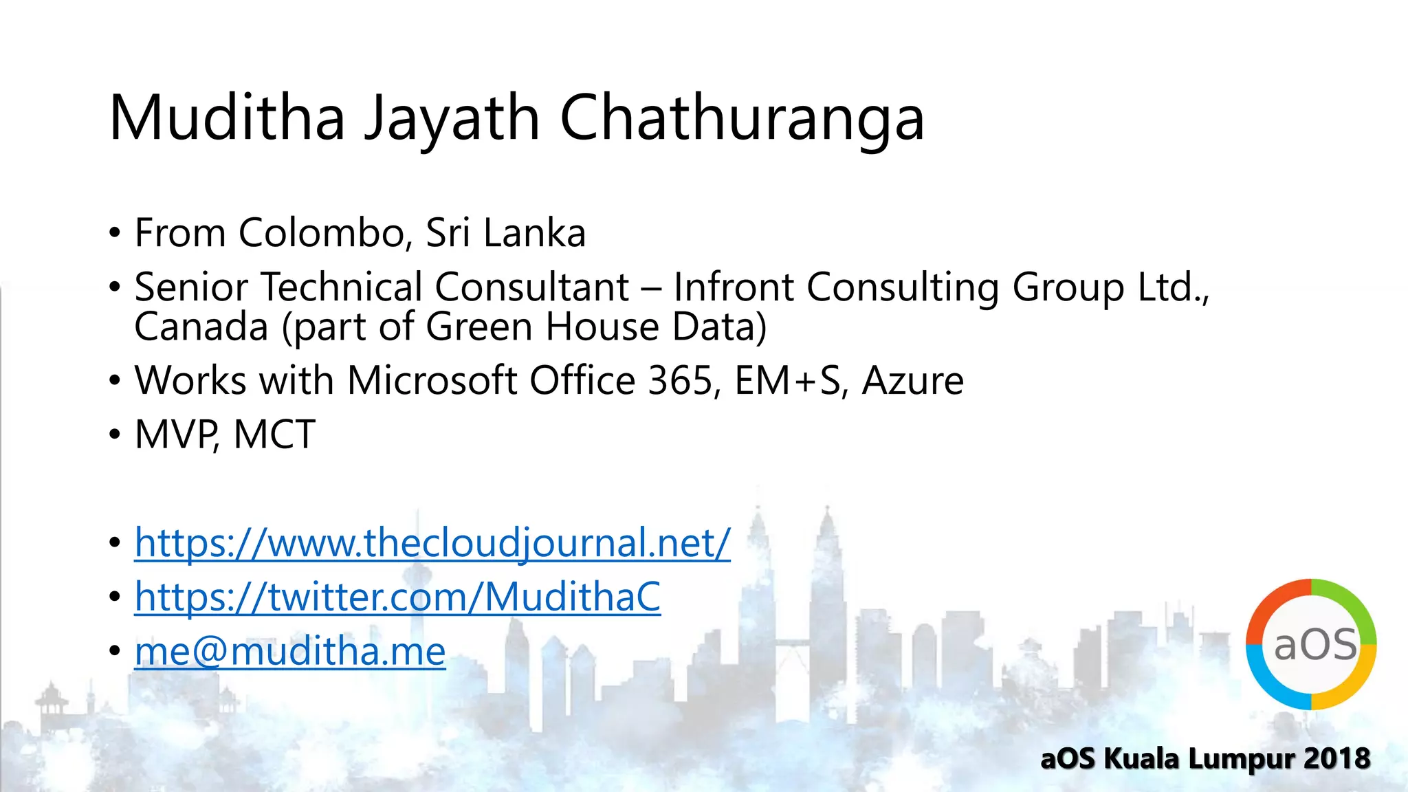 aOS Kuala Lumpur 2018aOS Kuala Lumpur 2018
Muditha Jayath Chathuranga
• From Colombo, Sri Lanka
• Senior Technical Consultant – Infront Consulting Group Ltd.,
Canada (part of Green House Data)
• Works with Microsoft Office 365, EM+S, Azure
• MVP, MCT
• https://www.thecloudjournal.net/
• https://twitter.com/MudithaC
• me@muditha.me
 