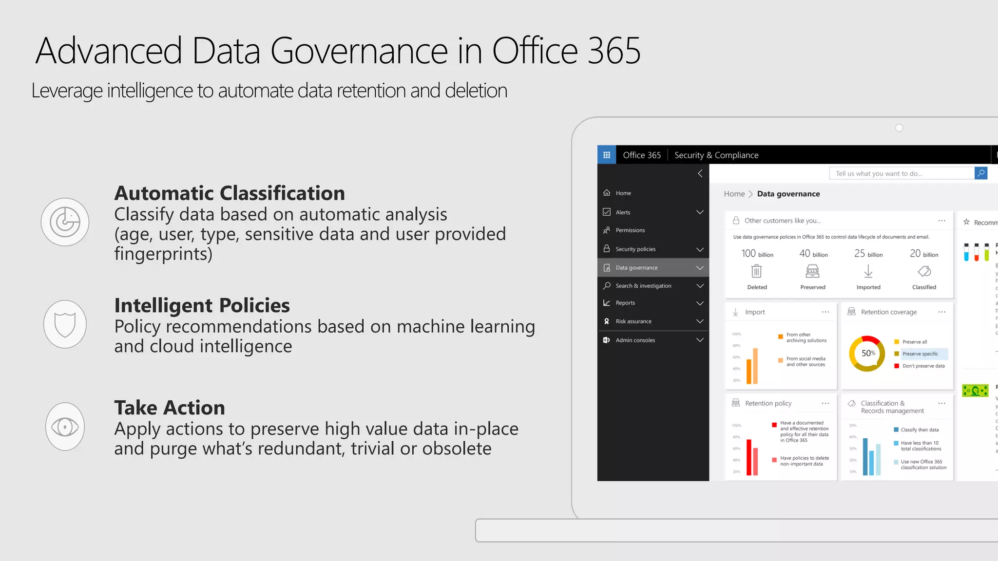 Advanced Data Governance in Office 365
Intelligent Policies
Policy recommendations based on machine learning
and cloud intelligence
Take Action
Apply actions to preserve high value data in-place
and purge what’s redundant, trivial or obsolete
Automatic Classification
Classify data based on automatic analysis
(age, user, type, sensitive data and user provided
fingerprints)
Leverage intelligence to automate data retention and deletion
 