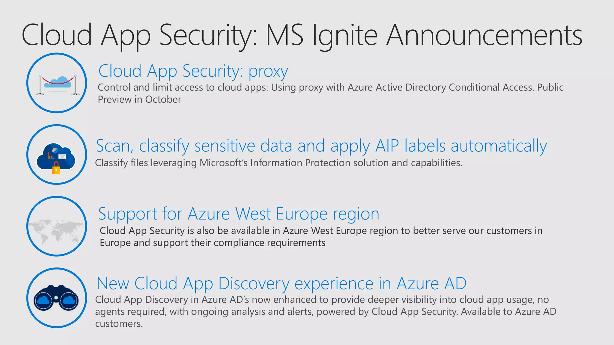 Cloud App Security is also be available in Azure West Europe region to better serve our customers in
Europe and support their compliance requirements
Support for Azure West Europe region
Control and limit access to cloud apps: Using proxy with Azure Active Directory Conditional Access. Public
Preview in October
Classify files leveraging Microsoft’s Information Protection solution and capabilities.
Scan, classify sensitive data and apply AIP labels automatically
Cloud App Security: proxy
Cloud App Discovery in Azure AD’s now enhanced to provide deeper visibility into cloud app usage, no
agents required, with ongoing analysis and alerts, powered by Cloud App Security. Available to Azure AD
customers.
New Cloud App Discovery experience in Azure AD
 