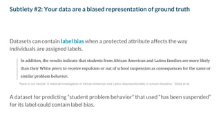 Subtlety #2: Your data are a biased representation of ground truth
Datasets can contain label bias when a protected attribute affects the way
individuals are assigned labels.
In addition, the results indicate that students from African American and Latino families are more likely
than their White peers to receive expulsion or out of school suspension as consequences for the same or
similar problem behavior.
A dataset for predicting “student problem behavior” that used “has been suspended”
for its label could contain label bias.
”Race is not neutral: A national investigation of African American and Latino disproportionality in school discipline.” Skiba et al.
 