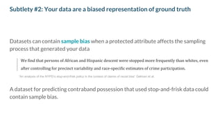 Subtlety #2: Your data are a biased representation of ground truth
Datasets can contain sample bias when a protected attribute affects the sampling
process that generated your data
We find that persons of African and Hispanic descent were stopped more frequently than whites, even
after controlling for precinct variability and race-specific estimates of crime participation.
A dataset for predicting contraband possession that used stop-and-frisk data could
contain sample bias.
”An analysis of the NYPD’s stop-and-frisk policy in the context of claims of racial bias” Gelman et al.
 