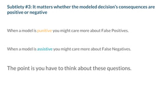 Subtlety #3: It matters whether the modeled decision’s consequences are
positive or negative
When a model is punitive you might care more about False Positives.
When a model is assistive you might care more about False Negatives.
The point is you have to think about these questions.
 