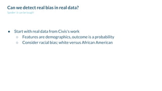 Can we detect real bias in real data?
Spoiler: it can be tough!
● Start with real data from Civis's work
○ Features are demographics, outcome is a probability
○ Consider racial bias; white versus African American
 