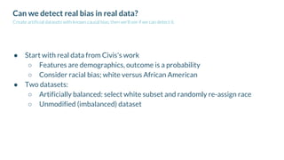 Can we detect real bias in real data?
Create artificial datasets with known causal bias; then we'll see if we can detect it.
● Start with real data from Civis's work
○ Features are demographics, outcome is a probability
○ Consider racial bias; white versus African American
● Two datasets:
○ Artificially balanced: select white subset and randomly re-assign race
○ Unmodified (imbalanced) dataset
 