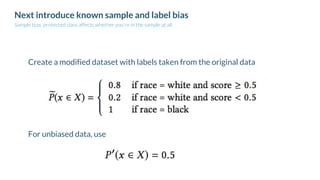 Next introduce known sample and label bias
Sample bias: protected class affects whether you're in the sample at all
Create a modified dataset with labels taken from the original data
For unbiased data, use
 