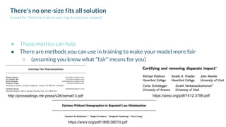 There's no one-size fits all solution
Except for "think hard about your inputs and your outputs"
● These metrics can help
● There are methods you can use in training to make your model more fair
○ (assuming you know what "fair" means for you)
https://arxiv.org/pdf/1412.3756.pdf
https://arxiv.org/pdf/1806.08010.pdf
http://proceedings.mlr.press/v28/zemel13.pdf
 