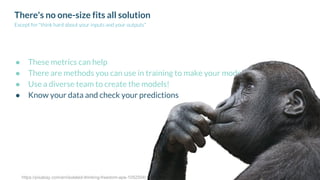 There's no one-size fits all solution
Except for "think hard about your inputs and your outputs"
● These metrics can help
● There are methods you can use in training to make your model more fair
● Use a diverse team to create the models!
● Know your data and check your predictions
https://pixabay.com/en/isolated-thinking-freedom-ape-1052504/
 