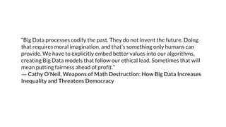 “Big Data processes codify the past. They do not invent the future. Doing
that requires moral imagination, and that’s something only humans can
provide. We have to explicitly embed better values into our algorithms,
creating Big Data models that follow our ethical lead. Sometimes that will
mean putting fairness ahead of profit.”
― Cathy O'Neil, Weapons of Math Destruction: How Big Data Increases
Inequality and Threatens Democracy
 