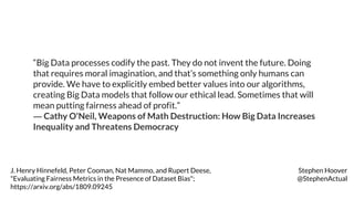 “Big Data processes codify the past. They do not invent the future. Doing
that requires moral imagination, and that’s something only humans can
provide. We have to explicitly embed better values into our algorithms,
creating Big Data models that follow our ethical lead. Sometimes that will
mean putting fairness ahead of profit.”
― Cathy O'Neil, Weapons of Math Destruction: How Big Data Increases
Inequality and Threatens Democracy
J. Henry Hinnefeld, Peter Cooman, Nat Mammo, and Rupert Deese,
"Evaluating Fairness Metrics in the Presence of Dataset Bias";
https://arxiv.org/abs/1809.09245
Stephen Hoover
@StephenActual
 