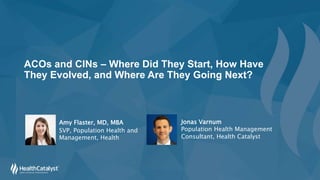 ACOs and CINs – Where Did They Start, How Have
They Evolved, and Where Are They Going Next?
Amy Flaster, MD, MBA
SVP, Population Health and
Management, Health
Jonas Varnum
Population Health Management
Consultant, Health Catalyst
 