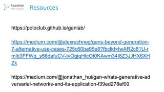 Resources
https://poloclub.github.io/ganlab/
https://medium.com/@alexrachnog/gans-beyond-generation-
7-alternative-use-cases-725c60ba95e8?fbclid=IwAR2c81U-r
mlb3FFWq_s56dafuCV-tvOgjqHtcOt0KAwm34I8Z3JJHX6XH
Zk
https://medium.com/@jonathan_hui/gan-whats-generative-ad
versarial-networks-and-its-application-f39ed278ef09
 
