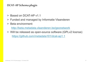 > Based on DCAT-AP v1.1
> Funded and managed by Informatie Vlaanderen
> Beta environment:
http://beta.metadata.vlaanderen.be/geonetwork
> Will be released as open-source software (GPLv2 license)
https://github.com/metadata101/dcat-ap1.1
DCAT-AP Schemaplugin
GeoNetwork-DCAT-APschema-plug-in-25 October2018 14
 