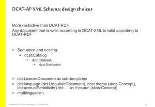 More restrictive than DCAT-RDF
Any document that is valid according to DCAT-XML is valid according to
DCAT-RDF
> Sequence and nesting:
 dcat:Catalog
> dcat:Dataset,
 dcat:Distribution
> dct:LicenseDocument as sub-templates
> dct:language (dct:LinguisticDocument), dcat:theme (skos:Concept),
dct:accrualPeriodicity (dct: … as thesauri (skos:Concept)
> multilingualism
DCAT-AP XML Schema: design choices
GeoNetwork-DCAT-APschema-plug-in-25 October2018 16
 
