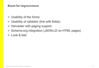 > Usability of the forms
> Usability of validator (link with fields)
> Harvester with paging support
> Schema.org integration (JSON.LD on HTML pages)
> Look & feel
Room for improvement
GeoNetwork-DCAT-APschema-plug-in-25 October2018 23
 