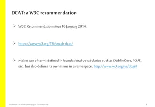  W3C Recommendation since 16 January 2014.
 https://www.w3.org/TR/vocab-dcat/
 Makes useof terms defined in foundational vocabularies such as Dublin Core, FOAF,
etc. butalso defines its ownterms in a namespace: http://www.w3.org/ns/dcat#
DCAT: a W3C recommendation
GeoNetwork-DCAT-APschema-plug-in-25 October2018 9
 