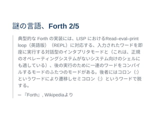謎の⾔語、Forth 2/5
典型的なForth の実装には、LISP におけるRead–eval–print
loop（英語版）（REPL）に対応する、⼊⼒されたワードを即
座に実⾏する対話型のインタプリタモードと（これは、正規
のオペレーティングシステムがないシステム向けのシェルに
も適している）、後の実⾏のために⼀連のワードをコンパイ
ルするモードのふたつのモードがある。後者にはコロン（:）
というワードにより遷移しセミコロン（;）というワードで脱
する。
─ 『Forth』, Wikipediaより
 