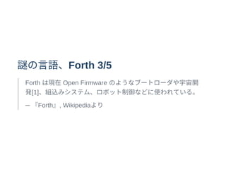 謎の⾔語、Forth 3/5
Forth は現在Open Firmware のようなブートローダや宇宙開
発[1]、組込みシステム、ロボット制御などに使われている。
─ 『Forth』, Wikipediaより
 