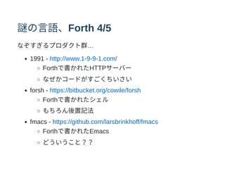 謎の⾔語、Forth 4/5
なぞすぎるプロダクト群…
1991 - http://www.1-9-9-1.com/
Forthで書かれたHTTPサーバー
なぜかコードがすごくちいさい
forsh - https://bitbucket.org/cowile/forsh
Forthで書かれたシェル
もちろん後置記法
fmacs - https://github.com/larsbrinkhoff/fmacs
Forthで書かれたEmacs
どういうこと？？
 