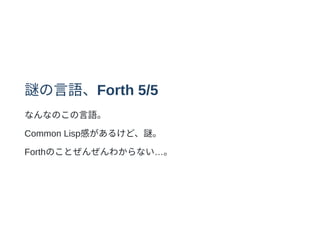 謎の⾔語、Forth 5/5
なんなのこの⾔語。
Common Lisp感があるけど、謎。
Forthのことぜんぜんわからない…。
 