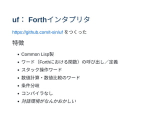 uf：Forthインタプリタ
https://github.com/t-sin/uf をつくった
特徴
Common Lisp製
ワード（Forthにおける関数）の呼び出し∕定義
スタック操作ワード
数値計算・数値⽐較のワード
条件分岐
コンパイラなし
対話環境がなんかおかしい
 