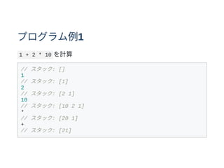 プログラム例1
1 + 2 * 10 を計算
// スタック: []
1
// スタック: [1]
2
// スタック: [2 1]
10
// スタック: [10 2 1]
*
// スタック: [20 1]
+
// スタック: [21]
 