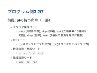 プログラム例3 2/7
前提: ufの持つ命令（⼀部）
スタック操作ワード
swap (2要素交換), dup (複製), rot (先頭要素と3番⽬を
交換), drop (削除), over (2番⽬の要素を先頭に複製)
I/Oワード
. (スタックトップを出⼒), .s (スタックをデバッグ出⼒)
数値演算・⽐較ワード
+ , - , * , / , = , <
論理演算ワード
and , or , not
 