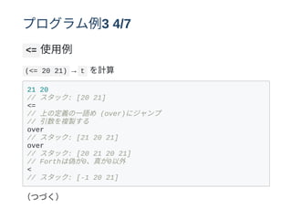 プログラム例3 4/7
<= 使⽤例
(<= 20 21) → t を計算
21 20
// スタック: [20 21]
<=
// 上の定義の⼀語め (over)にジャンプ
// 引数を複製する
over
// スタック: [21 20 21]
over
// スタック: [20 21 20 21]
// Forthは偽が0、真が0以外
<
// スタック: [-1 20 21]
（つづく）
 