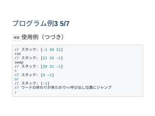プログラム例3 5/7
<= 使⽤例（つづき）
// スタック: [-1 20 21]
rot
// スタック: [21 20 -1]
swap
// スタック: [20 21 -1]
=
// スタック: [0 -1]
or
// スタック: [-1]
// ワードの終わりが来たので<=呼び出し位置にジャンプ
;
 