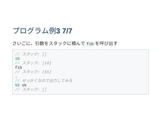 プログラム例3 7/7
さいごに、引数をスタックに積んで fib を呼び出す
// スタック: []
10
// スタック: [10]
fib
// スタック: [55]
.
// せっかくなので出⼒してみる
55 ok
// スタック: []
 