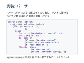 実装: パーサ
スペース以外の⽂字で区切って切り出し、リストに溜める
ついでに数値はCLの数値に変換しておく
(defun parse (stream)
(let (code buf atomp numberp)
(flet ((read-atom (ch)
...))
(loop
:for ch := (read-char stream nil :eof)
:until (eq ch :eof)
:do (case ch
(#space (terminate-atom))
(#newline (terminate-atom))
(t (read-atom ch)))
:finally (progn
(terminate-atom)
(return (nreverse code)))))))
split-sequence を使えばほぼ⼀撃ですねこれ（今きづいた
 
