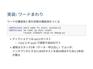 実装: ワードまわり
ワードの構造体と実⾏状態の構造体をつくる
(defstruct word name fn start system-p)
(defstruct vm code ip dict stack
rstack ifdepth skip-to debug-p)
ディクショナリは word のリスト
find とか push で探索や追加を⾏う
通常はスタック2本（データ・呼び出し）でよいが、
インタプリタとするにはifのネストを読み⾶ばすために3本⽬
が要る
 