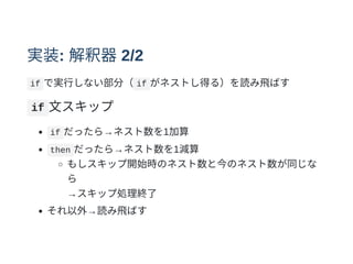 実装: 解釈器2/2
if で実⾏しない部分（ if がネストし得る）を読み⾶ばす
if ⽂スキップ
if だったら→ネスト数を1加算
then だったら→ネスト数を1減算
もしスキップ開始時のネスト数と今のネスト数が同じな
ら
→スキップ処理終了
それ以外→読み⾶ばす
 