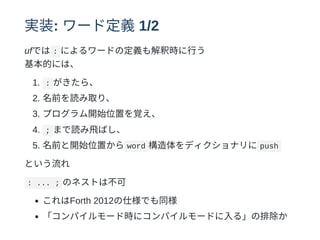 実装: ワード定義1/2
ufでは : によるワードの定義も解釈時に⾏う
基本的には、
1. : がきたら、
2. 名前を読み取り、
3. プログラム開始位置を覚え、
4. ; まで読み⾶ばし、
5. 名前と開始位置から word 構造体をディクショナリに push
という流れ
: ... ; のネストは不可
これはForth 2012の仕様でも同様
「コンパイルモード時にコンパイルモードに⼊る」の排除か
 