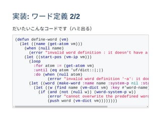 実装: ワード定義2/2
だいたいこんなコードです（ハミ出る）
(defun define-word (vm)
(let ((name (get-atom vm)))
(when (null name)
(error "invalid word definition : it doesn't have a name.
(let ((start-pos (vm-ip vm)))
(loop
:for atom := (get-atom vm)
:until (eq atom 'uf/dict::|;|)
:do (when (null atom)
(error "invalid word definition '~a': it doesn't
(let ((word (make-word :name name :system-p nil :start
(let ((w (find name (vm-dict vm) :key #'word-name)))
(if (and (not (null w)) (word-system-p w))
(error "cannot overwrite the predefined word: ~s"
(push word (vm-dict vm))))))))
 