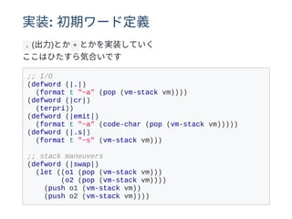 実装: 初期ワード定義
. (出⼒)とか + とかを実装していく
ここはひたすら気合いです
;; I/O
(defword (|.|)
(format t "~a" (pop (vm-stack vm))))
(defword (|cr|)
(terpri))
(defword (|emit|)
(format t "~a" (code-char (pop (vm-stack vm)))))
(defword (|.s|)
(format t "~s" (vm-stack vm)))
;; stack maneuvers
(defword (|swap|)
(let ((o1 (pop (vm-stack vm)))
(o2 (pop (vm-stack vm))))
(push o1 (vm-stack vm))
(push o2 (vm-stack vm))))
 