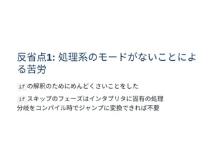 反省点1: 処理系のモードがないことによ
る苦労
if の解釈のためにめんどくさいことをした
if スキップのフェーズはインタプリタに固有の処理
分岐をコンパイル時でジャンプに変換できれば不要
 