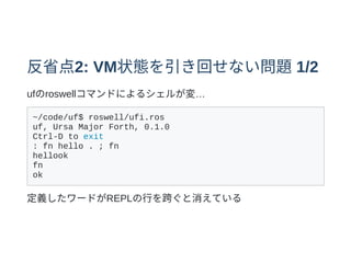 反省点2: VM状態を引き回せない問題1/2
ufのroswellコマンドによるシェルが変…
~/code/uf$ roswell/ufi.ros
uf, Ursa Major Forth, 0.1.0
Ctrl-D to exit
: fn hello . ; fn
hellook
fn
ok
定義したワードがREPLの⾏を跨ぐと消えている
 