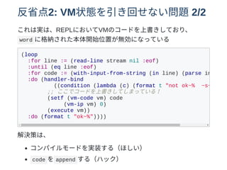 反省点2: VM状態を引き回せない問題2/2
これは実は、REPLにおいてVMのコードを上書きしており、
word に格納された本体開始位置が無効になっている
(loop
:for line := (read-line stream nil :eof)
:until (eq line :eof)
:for code := (with-input-from-string (in line) (parse in))
:do (handler-bind
((condition (lambda (c) (format t "not ok~% ~s~%"
;; ここでコードを上書きしてしまっている！
(setf (vm-code vm) code
(vm-ip vm) 0)
(execute vm))
:do (format t "ok~%"))))
解決策は、
コンパイルモードを実装する（ほしい）
code を append する（ハック）
 