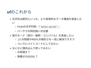 ufのこれから
⽂字列は配列といった、より実⽤的なデータ構造を実装した
い
Forthの⽂字列例: " hello world" .
パーサでの特別扱いが必要
実⾏モード（実⾏・解釈・コンパイル）を実装したい
if の問題やREPLの微妙さを⼀気に解消できそう
ついでにバイトコードにしてみたい
なにかに埋め込んで使ってみたい
お絵描き？
弾幕STGのDSL？
 