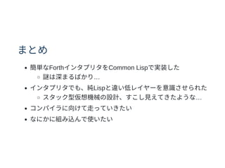 まとめ
簡単なForthインタプリタをCommon Lispで実装した
謎は深まるばかり…
インタプリタでも、純Lispと違い低レイヤーを意識させられた
スタック型仮想機械の設計、すこし⾒えてきたような…
コンパイラに向けて⾛っていきたい
なにかに組み込んで使いたい
 