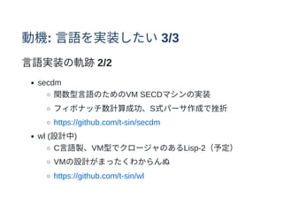 動機: ⾔語を実装したい3/3
⾔語実装の軌跡2/2
secdm
関数型⾔語のためのVM SECDマシンの実装
フィボナッチ数計算成功、S式パーサ作成で挫折
https://github.com/t-sin/secdm
wl (設計中)
C⾔語製、VM型でクロージャのあるLisp-2（予定）
VMの設計がまったくわからんぬ
https://github.com/t-sin/wl
 