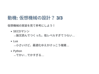 動機: 仮想機械の設計？3/3
仮想機械の実装を⾒て参考にしよう！
SECDマシン
→論⽂読んでつくった。低レベルすぎてつらい…
Lua
→⼩さいけど、最適化ゆえかけっこう複雑…
Python
→でかい…でかすぎる…
 