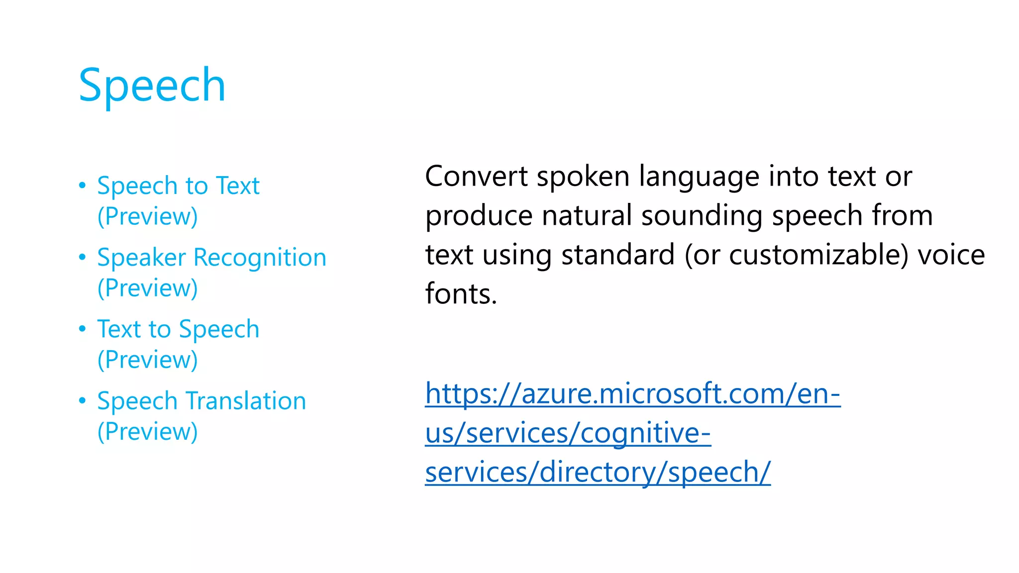 Speech
• Speech to Text
(Preview)
• Speaker Recognition
(Preview)
• Text to Speech
(Preview)
• Speech Translation
(Preview)
Convert spoken language into text or
produce natural sounding speech from
text using standard (or customizable) voice
fonts.
https://azure.microsoft.com/en-
us/services/cognitive-
services/directory/speech/
 